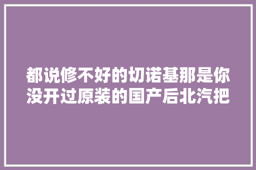 都说修不好的切诺基那是你没开过原装的国产后北汽把他给毁了 汽车知识