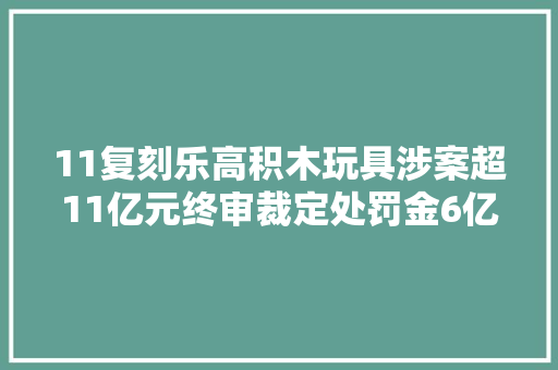 11复刻乐高积木玩具涉案超11亿元终审裁定处罚金6亿余元