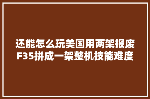 还能怎么玩美国用两架报废F35拼成一架整机技能难度不一般