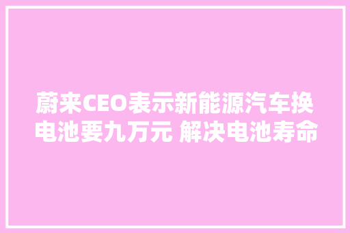 蔚来CEO表示新能源汽车换电池要九万元 解决电池寿命问题刻不容缓 汽车知识