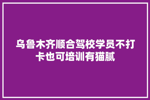 乌鲁木齐顺合驾校学员不打卡也可培训有猫腻