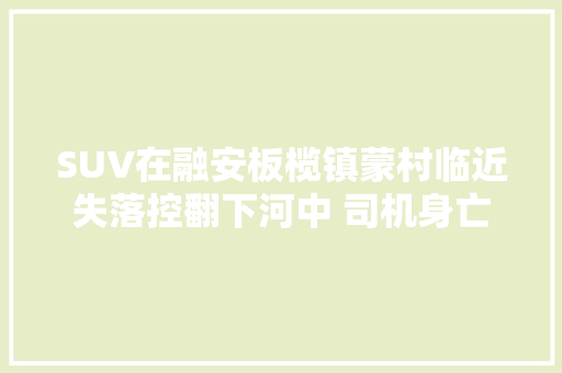 SUV在融安板榄镇蒙村临近失落控翻下河中 司机身亡