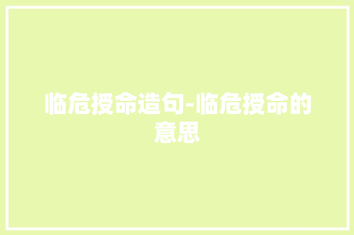 临危授命造句-临危授命的意思 知识百科