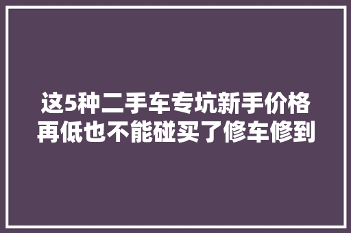 这5种二手车专坑新手价格再低也不能碰买了修车修到你心慌