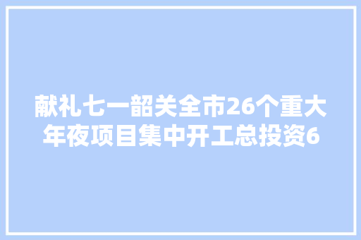 献礼七一韶关全市26个重大年夜项目集中开工总投资6505亿元