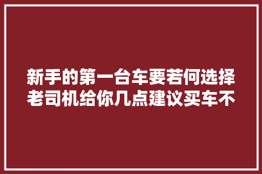 新手的第一台车要若何选择老司机给你几点建议买车不纠结
