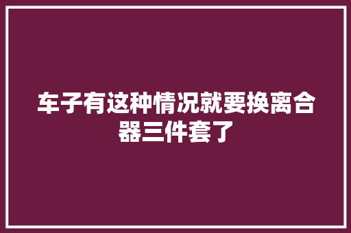 车子有这种情况就要换离合器三件套了
