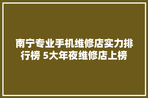 南宁专业手机维修店实力排行榜 5大年夜维修店上榜