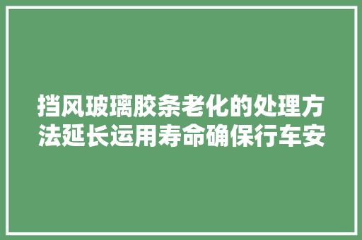 挡风玻璃胶条老化的处理方法延长运用寿命确保行车安然