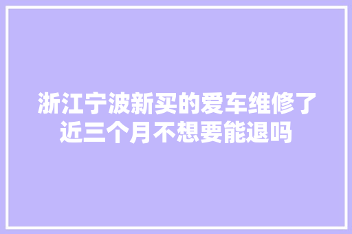 浙江宁波新买的爱车维修了近三个月不想要能退吗 汽车知识