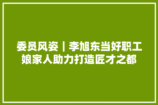 委员风姿｜李旭东当好职工娘家人助力打造匠才之都