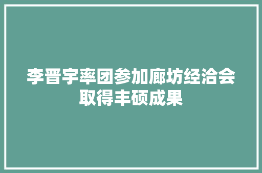 李晋宇率团参加廊坊经洽会取得丰硕成果
