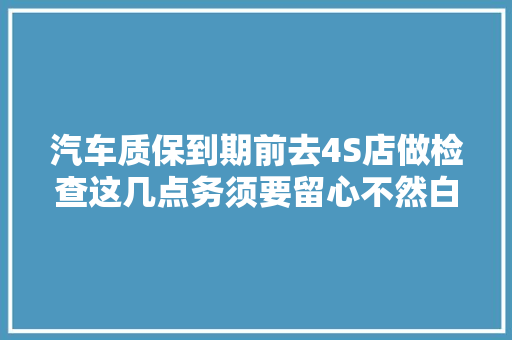 汽车质保到期前去4S店做检查这几点务须要留心不然白花冤枉钱