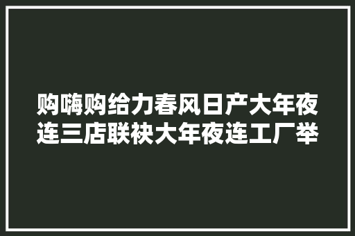 购嗨购给力春风日产大年夜连三店联袂大年夜连工厂举办大年夜型线上团购