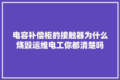 电容补偿柜的接触器为什么烧毁运维电工你都清楚吗