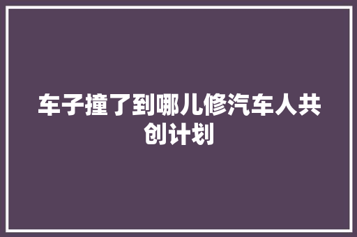 车子撞了到哪儿修汽车人共创计划