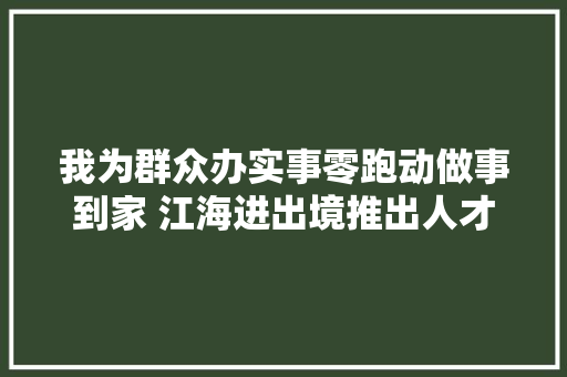 我为群众办实事零跑动做事到家 江海进出境推出人才签注上门做事