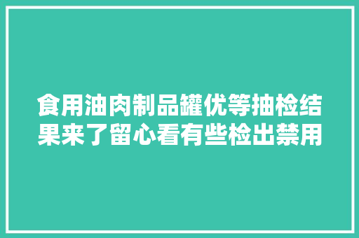 食用油肉制品罐优等抽检结果来了留心看有些检出禁用物质