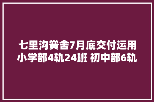 七里沟黉舍7月底交付运用小学部4轨24班 初中部6轨18班
