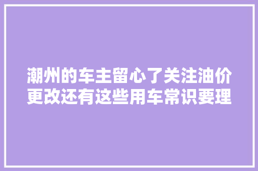潮州的车主留心了关注油价更改还有这些用车常识要理解