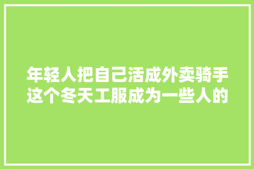 年轻人把自己活成外卖骑手这个冬天工服成为一些人的御寒新思路