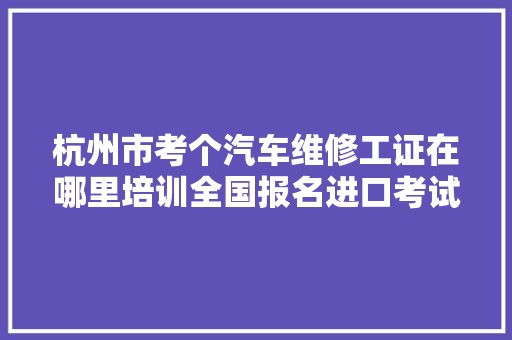 杭州市考个汽车维修工证在哪里培训全国报名进口考试周期短