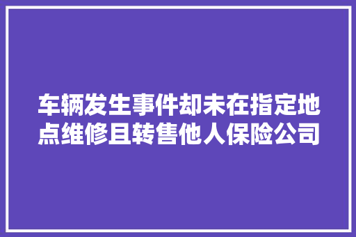 车辆发生事件却未在指定地点维修且转售他人保险公司能拒赔吗