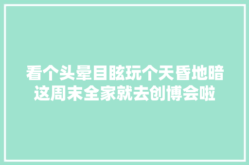 看个头晕目眩玩个天昏地暗这周末全家就去创博会啦
