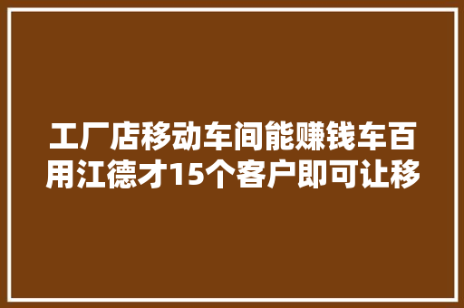 工厂店移动车间能赚钱车百用江德才15个客户即可让移动车间实现盈利