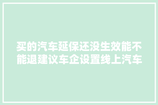 买的汽车延保还没生效能不能退建议车企设置线上汽车延保产品镇静期丨上海市消保委汽车专业办