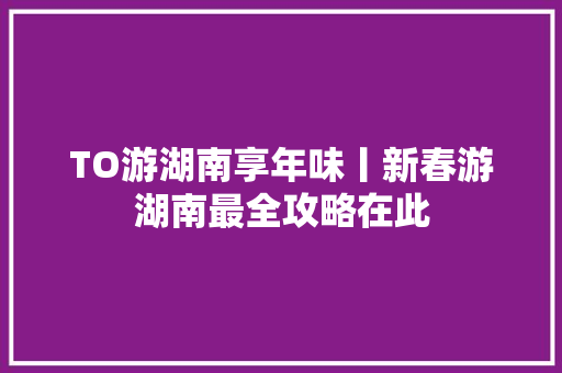 TO游湖南享年味丨新春游湖南最全攻略在此