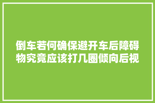 倒车若何确保避开车后障碍物究竟应该打几圈倾向后视镜浸染大年夜