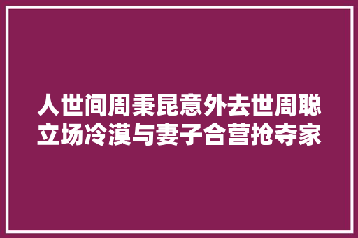 人世间周秉昆意外去世周聪立场冷漠与妻子合营抢夺家产