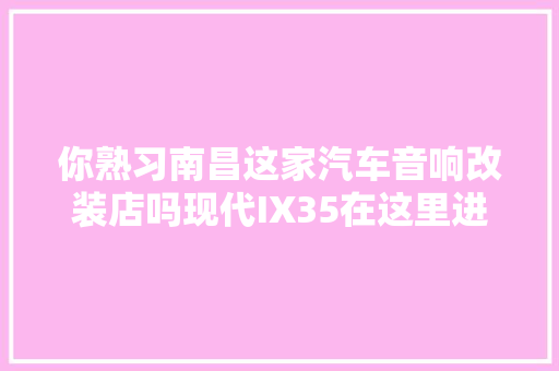 你熟习南昌这家汽车音响改装店吗现代IX35在这里进级后火了
