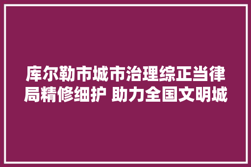 库尔勒市城市治理综正当律局精修细护 助力全国文明城市创建