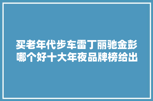 买老年代步车雷丁丽驰金彭哪个好十大年夜品牌榜给出谜底