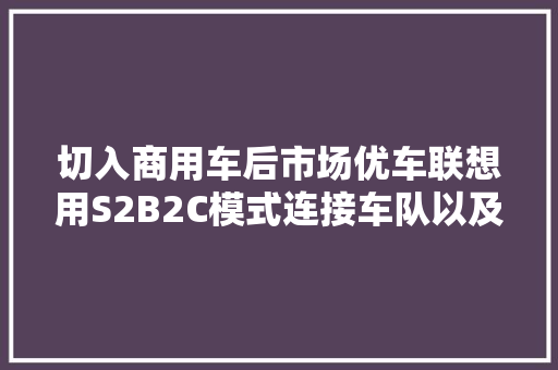 切入商用车后市场优车联想用S2B2C模式连接车队以及维修站