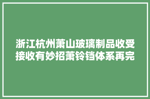 浙江杭州萧山玻璃制品收受接收有妙招萧铃铛体系再完善