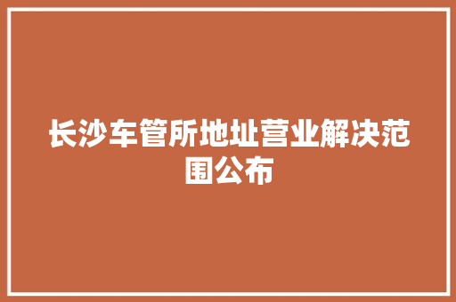长沙车管所地址营业解决范围公布