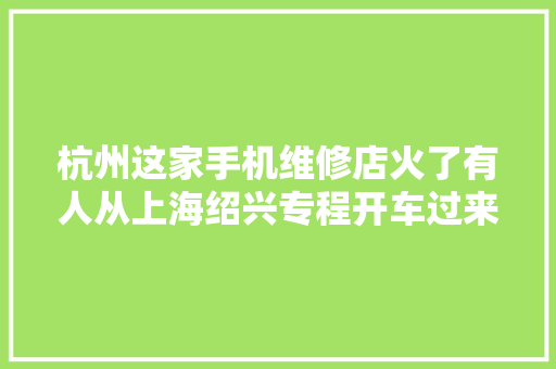杭州这家手机维修店火了有人从上海绍兴专程开车过来背后的原因让手机厂商心里一凉