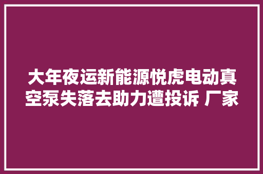 大年夜运新能源悦虎电动真空泵失落去助力遭投诉 厂家回答已积极解决