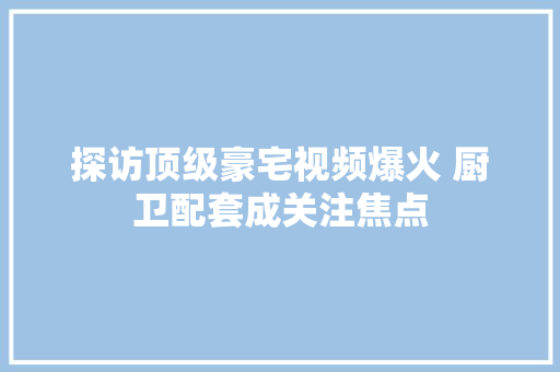 探访顶级豪宅视频爆火 厨卫配套成关注焦点