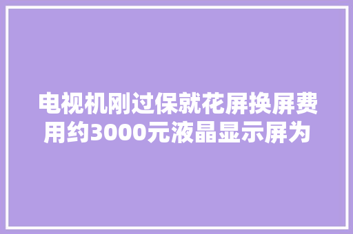 电视机刚过保就花屏换屏费用约3000元液晶显示屏为何如斯贵