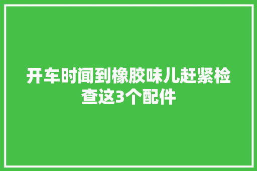 开车时闻到橡胶味儿赶紧检查这3个配件
