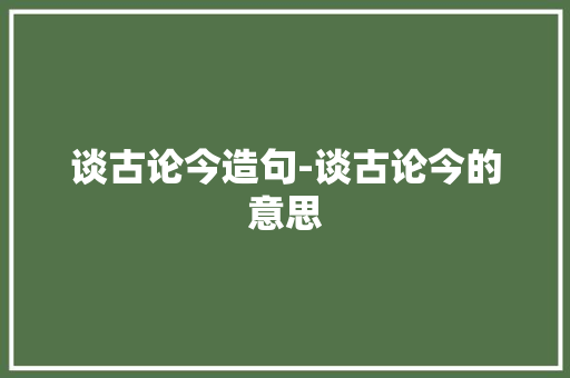 谈古论今造句-谈古论今的意思