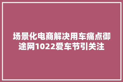 场景化电商解决用车痛点御途网1022爱车节引关注