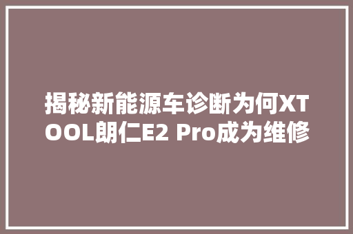 揭秘新能源车诊断为何XTOOL朗仁E2 Pro成为维修师的心头好