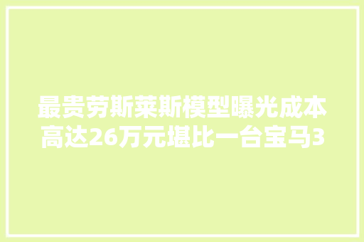最贵劳斯莱斯模型曝光成本高达26万元堪比一台宝马3系
