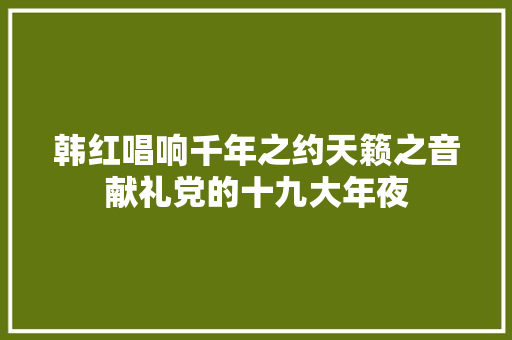 韩红唱响千年之约天籁之音献礼党的十九大年夜