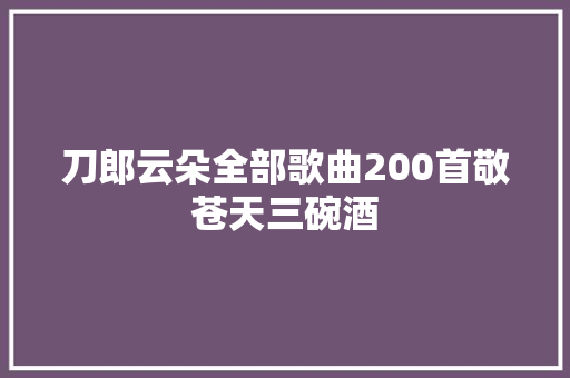 刀郎云朵全部歌曲200首敬苍天三碗酒